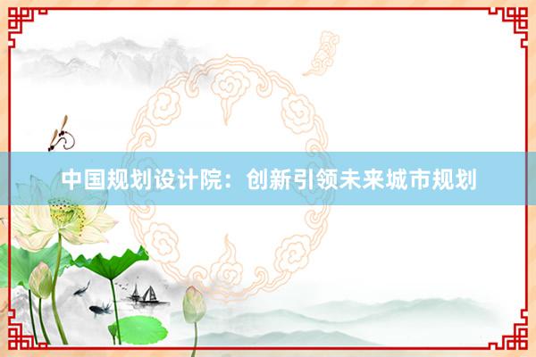 中国规划设计院：创新引领未来城市规划